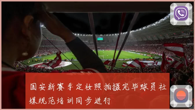 国安新赛季定妆照拍摄完毕球员社媒规范培训同步进行