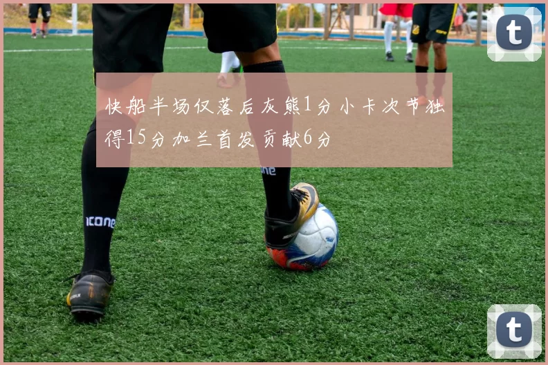 快船半场仅落后灰熊1分小卡次节独得15分加兰首发贡献6分