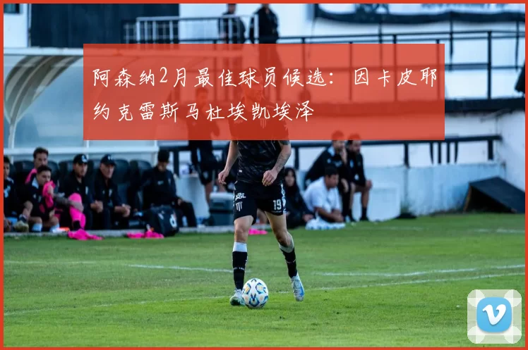 阿森纳2月最佳球员候选：因卡皮耶约克雷斯马杜埃凯埃泽