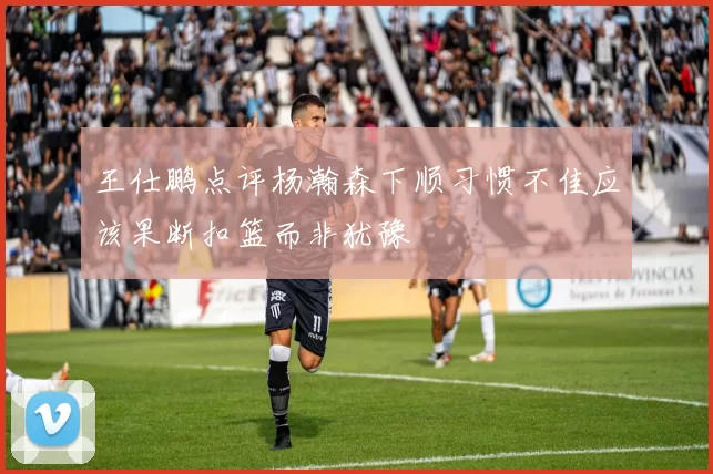 王仕鹏点评杨瀚森下顺习惯不佳应该果断扣篮而非犹豫