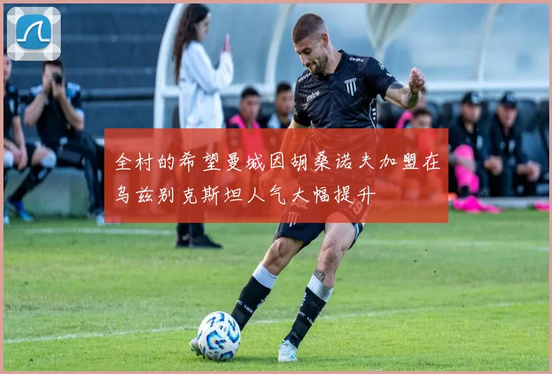 全村的希望曼城因胡桑诺夫加盟在乌兹别克斯坦人气大幅提升
