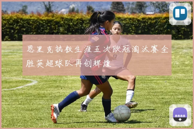 恩里克执教生涯五次欧冠淘汰赛全胜英超球队再创辉煌