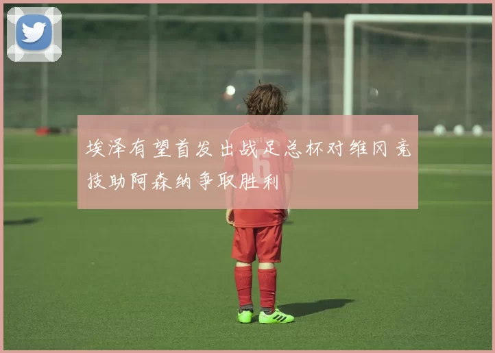 埃泽有望首发出战足总杯对维冈竞技助阿森纳争取胜利