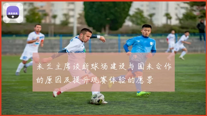 米兰主席谈新球场建设与国米合作的原因及提升观赛体验的愿景