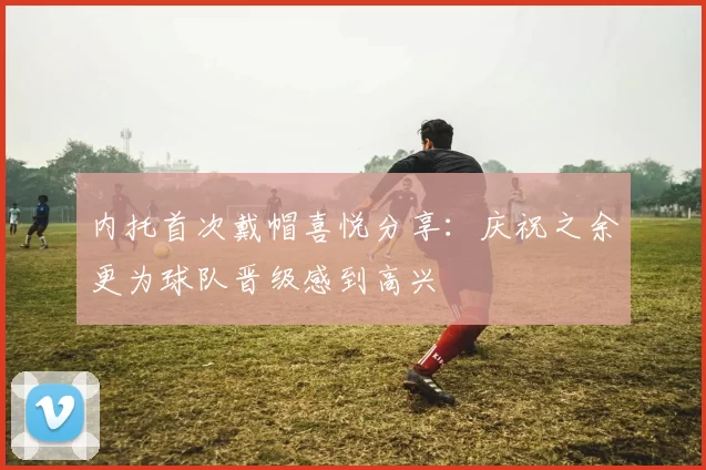 内托首次戴帽喜悦分享：庆祝之余更为球队晋级感到高兴