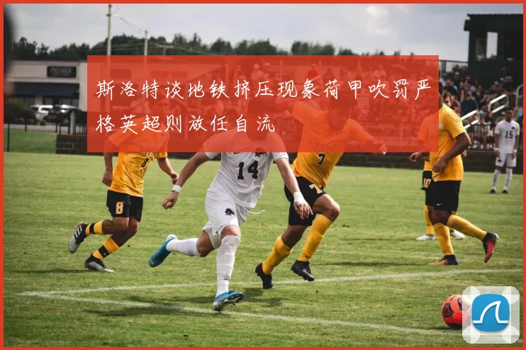 斯洛特谈地铁挤压现象荷甲吹罚严格英超则放任自流