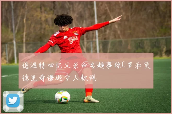 德温特回忆父亲命名趣事称C罗和莫德里奇谦逊令人钦佩