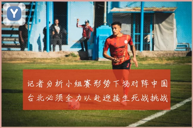 记者分析小组赛形势下场对阵中国台北必须全力以赴迎接生死战挑战