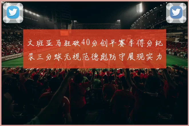 文班亚马狂砍40分创平赛季得分纪录三分球无视范德彪防守展现实力