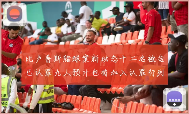 比卢普斯赌球案新动态十二名被告已认罪九人预计也将加入认罪行列