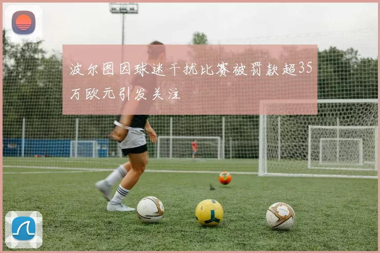 波尔图因球迷干扰比赛被罚款超35万欧元引发关注