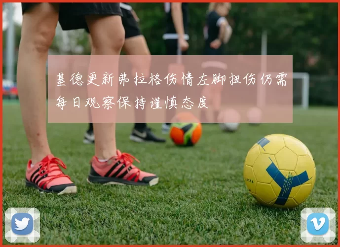 基德更新弗拉格伤情左脚扭伤仍需每日观察保持谨慎态度