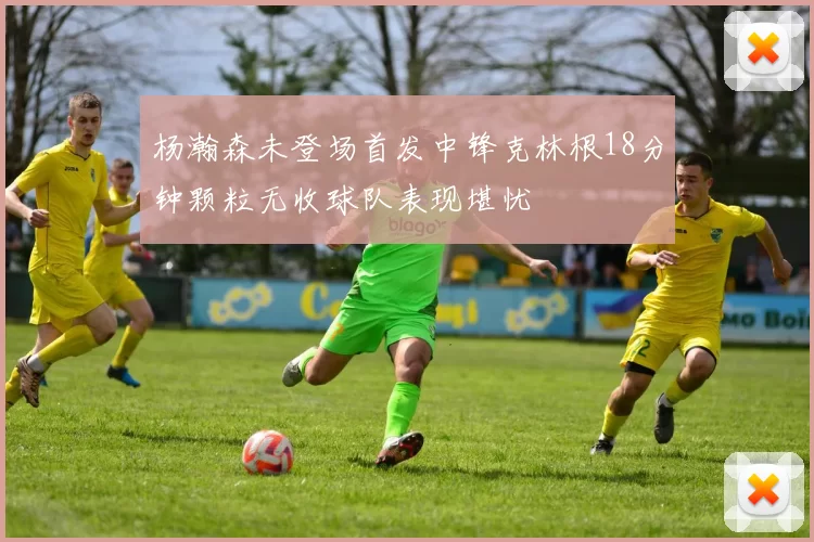 杨瀚森未登场首发中锋克林根18分钟颗粒无收球队表现堪忧