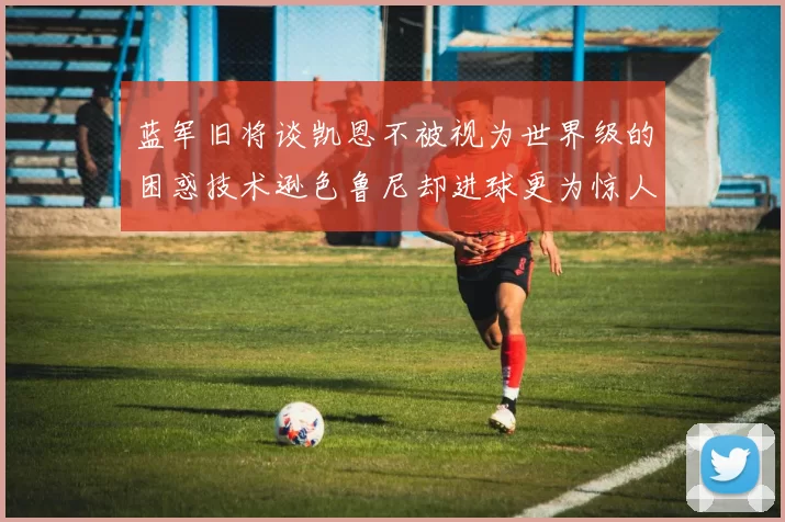 蓝军旧将谈凯恩不被视为世界级的困惑技术逊色鲁尼却进球更为惊人