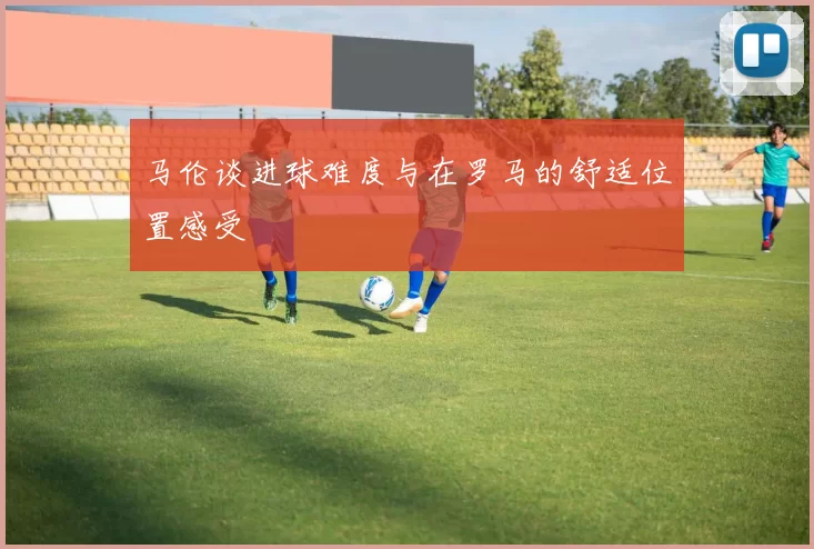 马伦谈进球难度与在罗马的舒适位置感受