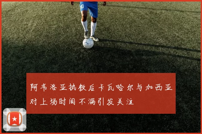 阿韦洛亚执教后卡瓦哈尔与加西亚对上场时间不满引发关注