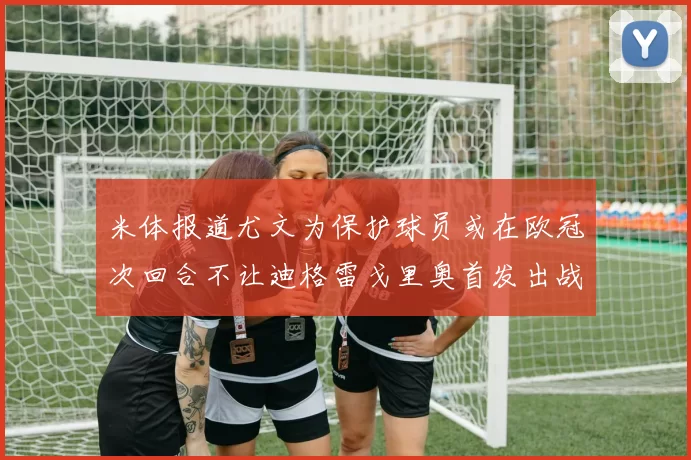 米体报道尤文为保护球员或在欧冠次回合不让迪格雷戈里奥首发出战