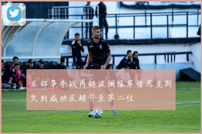 东部争夺战再起波澜绿军借尼克斯失利成功反超升至第二位