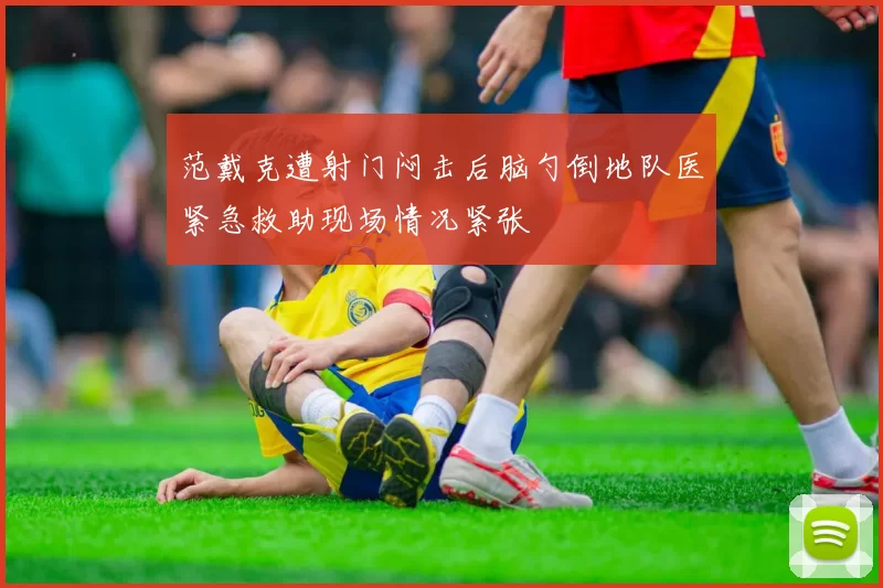 范戴克遭射门闷击后脑勺倒地队医紧急救助现场情况紧张