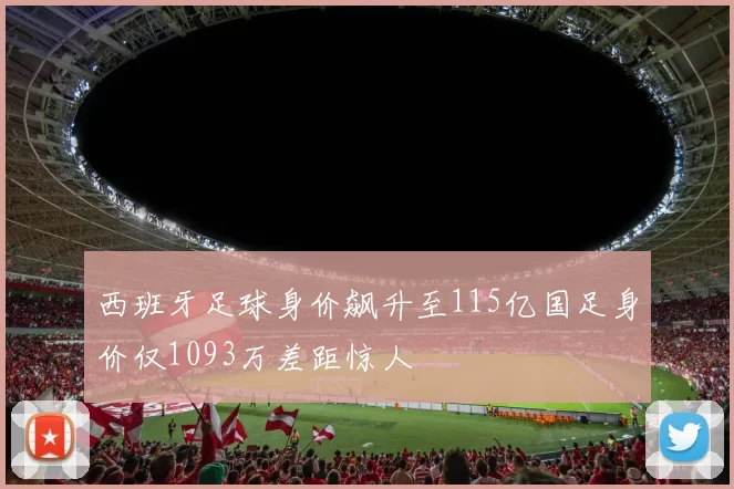 西班牙足球身价飙升至115亿国足身价仅1093万差距惊人