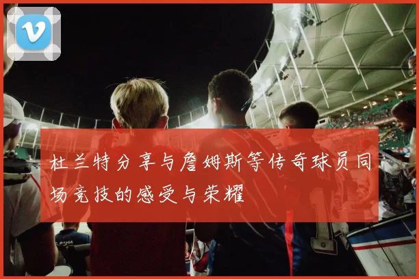杜兰特分享与詹姆斯等传奇球员同场竞技的感受与荣耀